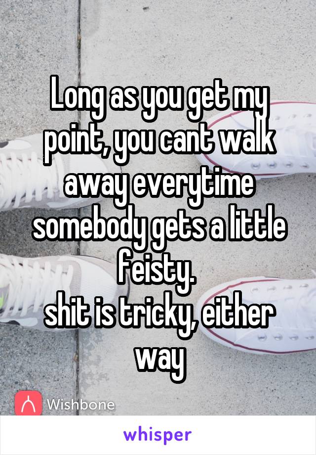 Long as you get my point, you cant walk away everytime somebody gets a little feisty. 
shit is tricky, either way