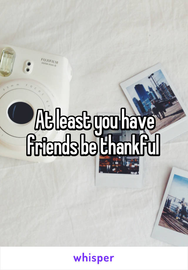 At least you have friends be thankful 