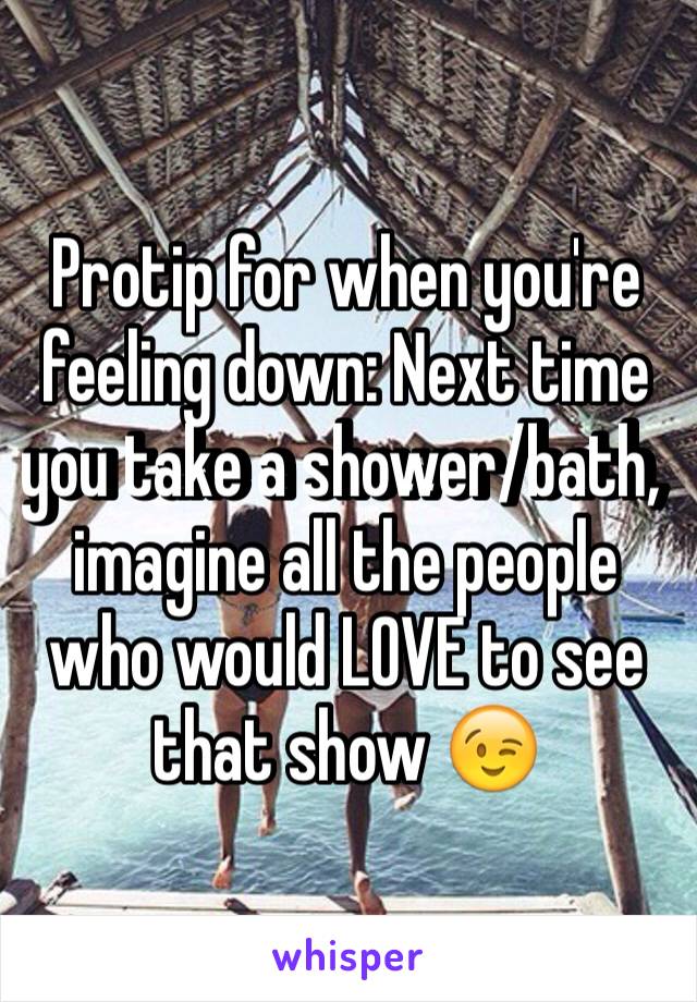 Protip for when you're feeling down: Next time you take a shower/bath, imagine all the people who would LOVE to see that show 😉