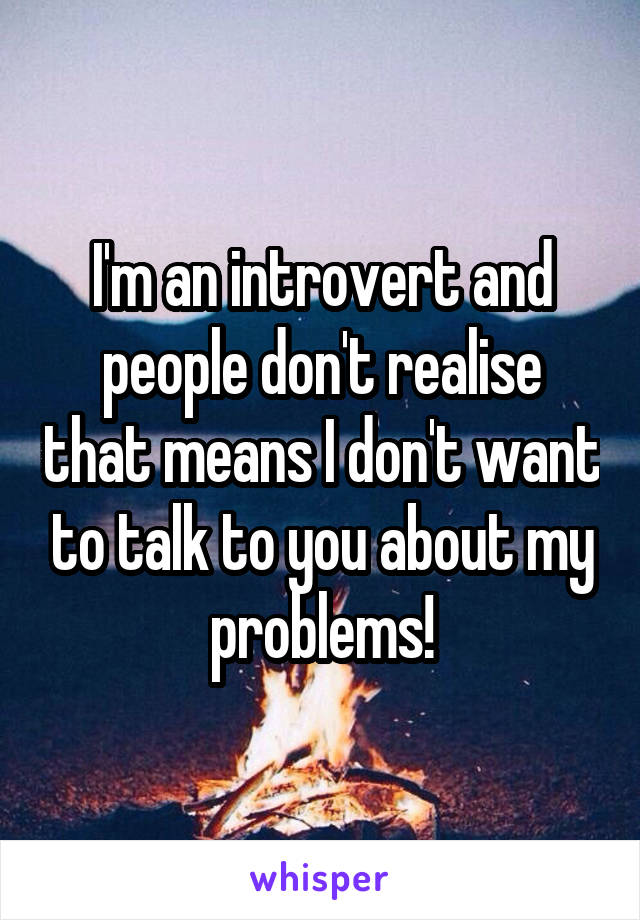 I'm an introvert and people don't realise that means I don't want to talk to you about my problems!