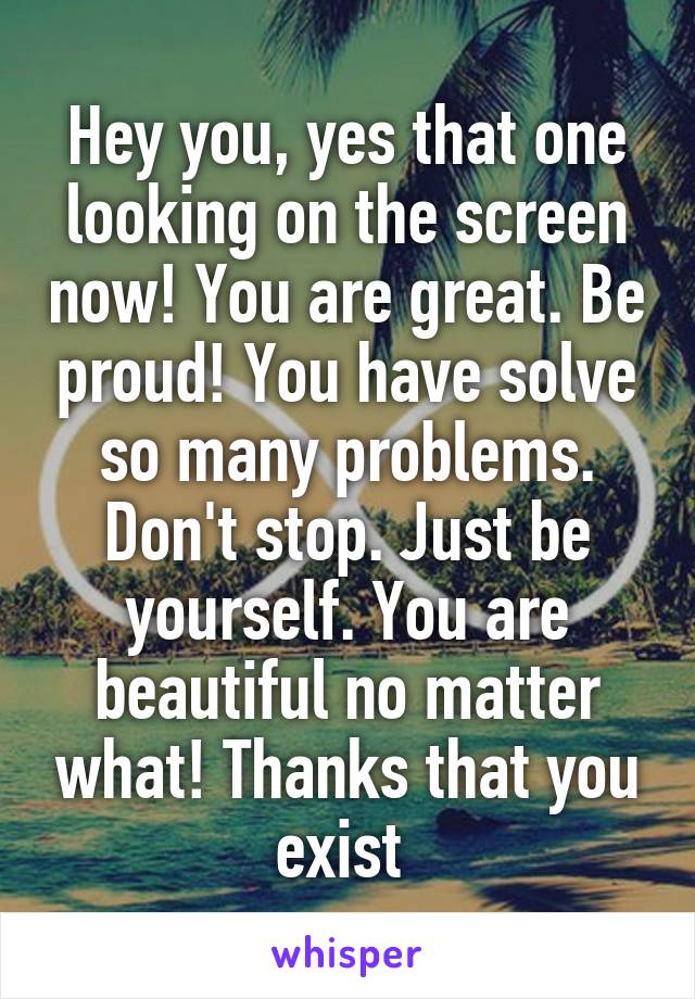 Hey you, yes that one looking on the screen now! You are great. Be proud! You have solve so many problems. Don't stop. Just be yourself. You are beautiful no matter what! Thanks that you exist 