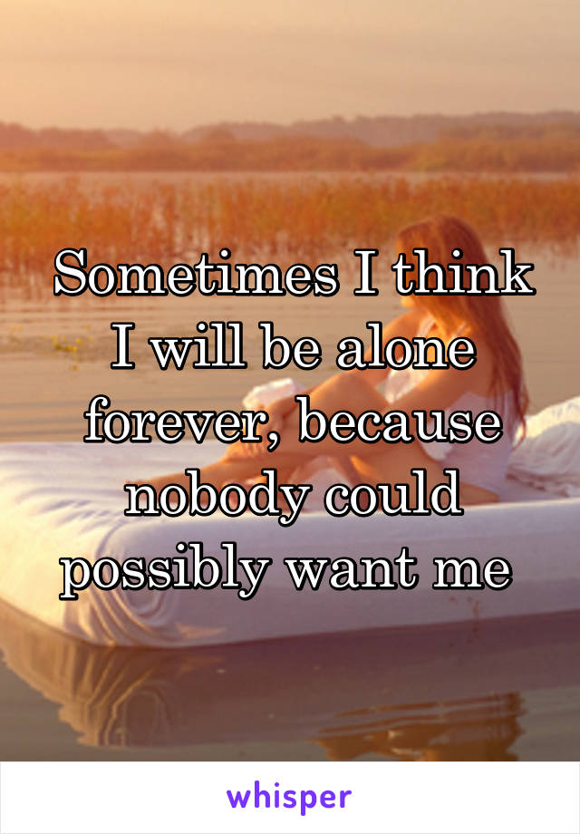 Sometimes I think I will be alone forever, because nobody could possibly want me 