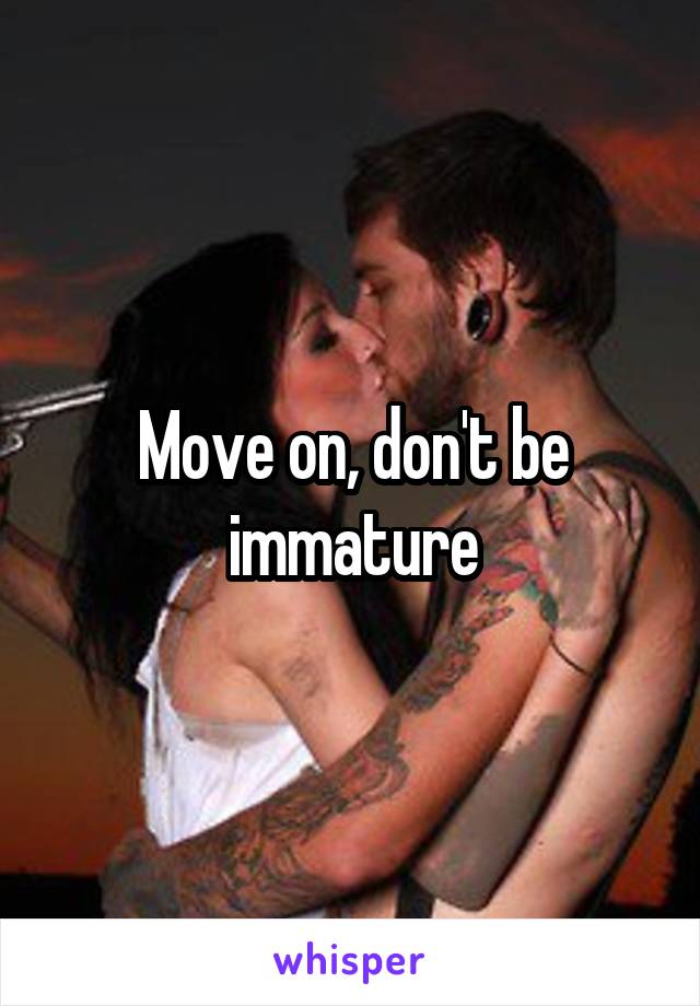 Move on, don't be immature