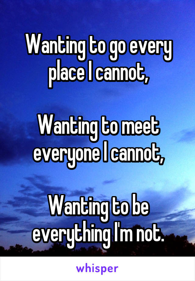 Wanting to go every place I cannot,

Wanting to meet everyone I cannot,

Wanting to be everything I'm not.