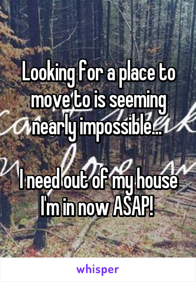 Looking for a place to move to is seeming nearly impossible... 

I need out of my house I'm in now ASAP! 