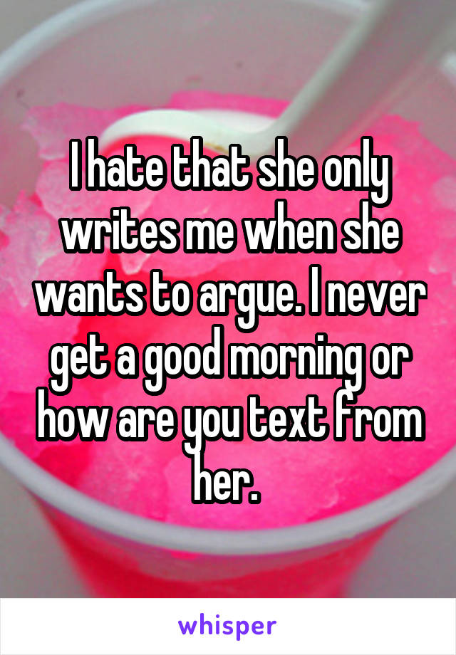 I hate that she only writes me when she wants to argue. I never get a good morning or how are you text from her. 