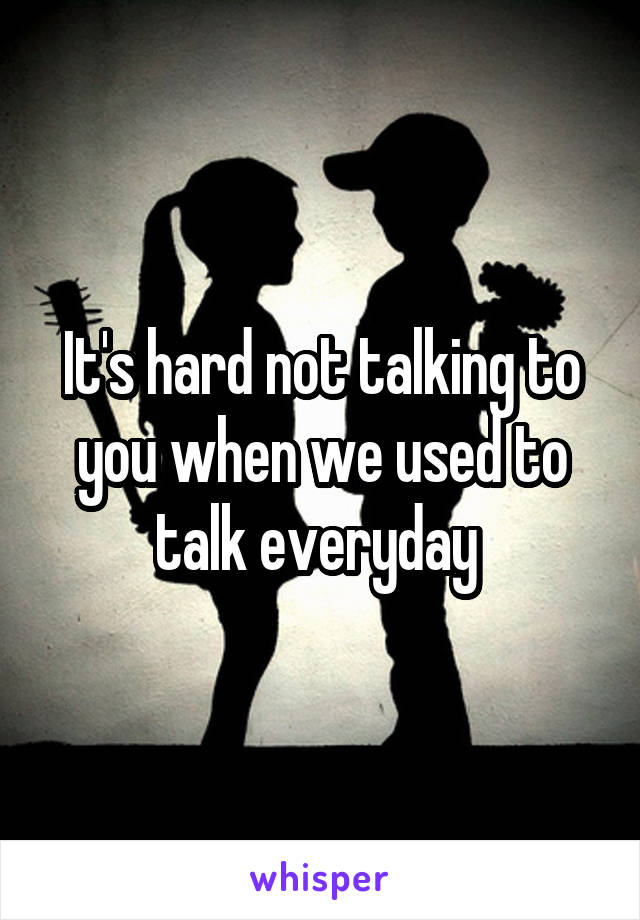 It's hard not talking to you when we used to talk everyday 