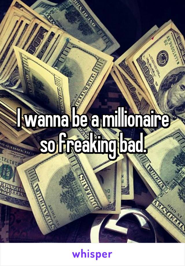 I wanna be a millionaire so freaking bad.