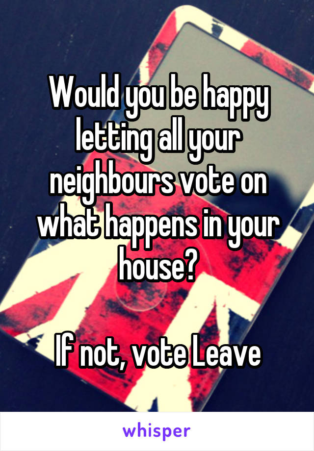 Would you be happy letting all your neighbours vote on what happens in your house?

If not, vote Leave