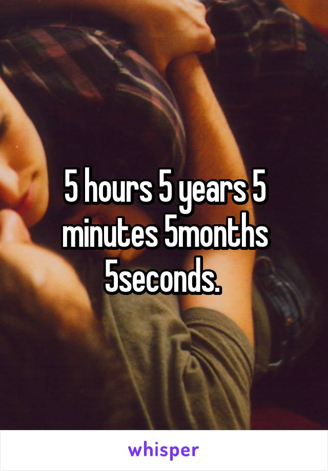 5 hours 5 years 5 minutes 5months 5seconds. 