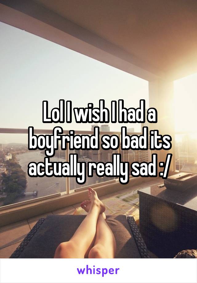 Lol I wish I had a boyfriend so bad its actually really sad :/