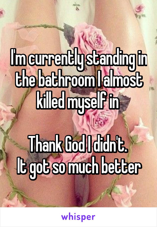 I'm currently standing in the bathroom I almost killed myself in 

Thank God I didn't. 
It got so much better