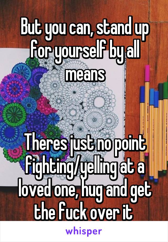 But you can, stand up for yourself by all means


Theres just no point fighting/yelling at a loved one, hug and get the fuck over it 