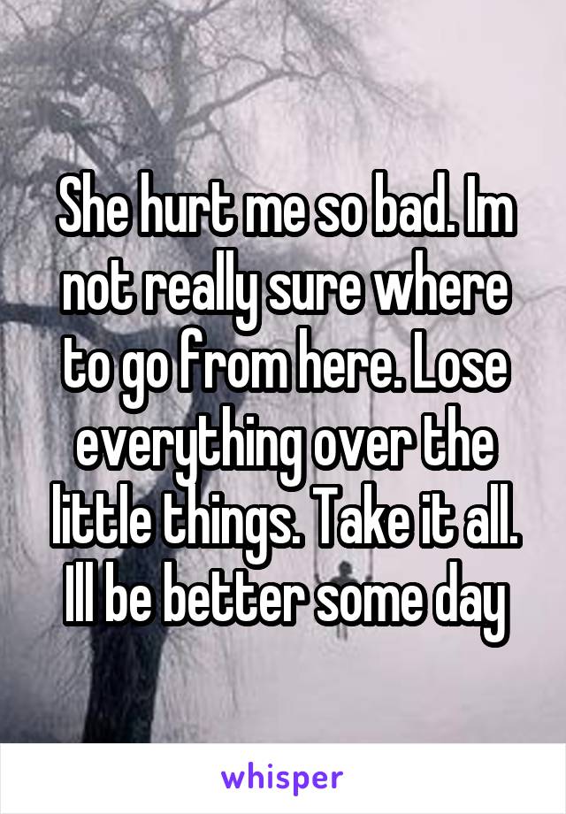 She hurt me so bad. Im not really sure where to go from here. Lose everything over the little things. Take it all. Ill be better some day