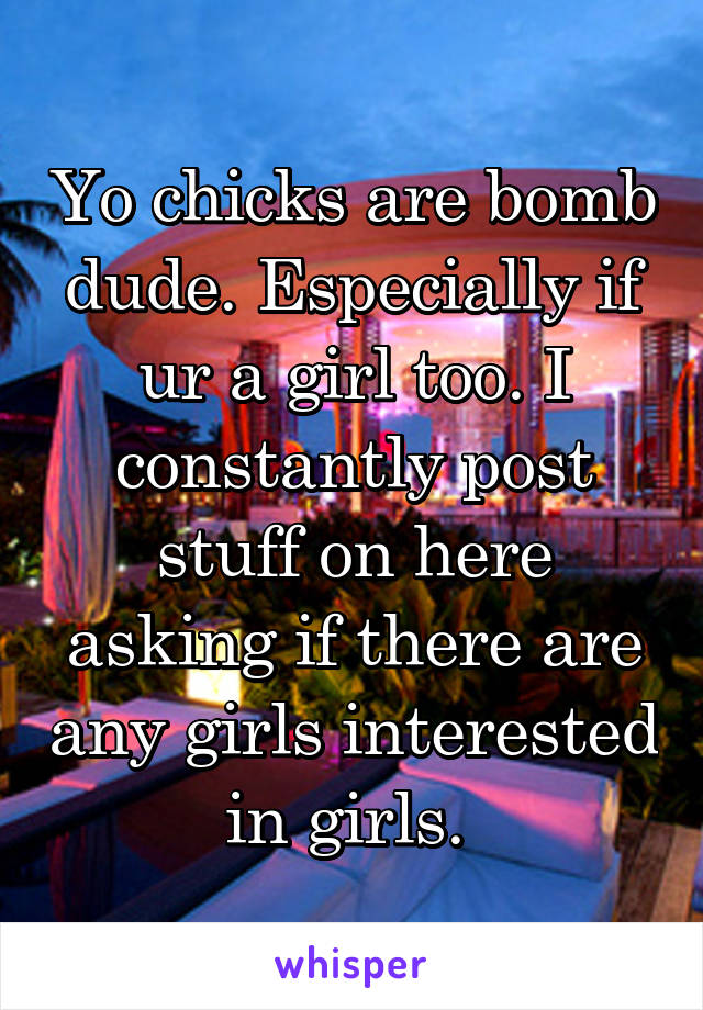 Yo chicks are bomb dude. Especially if ur a girl too. I constantly post stuff on here asking if there are any girls interested in girls. 