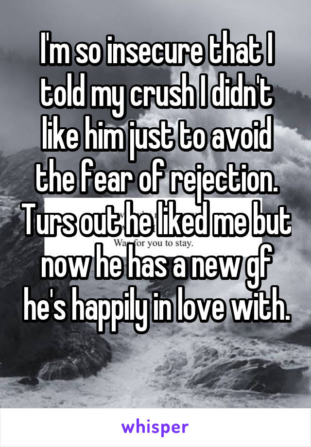 I'm so insecure that I told my crush I didn't like him just to avoid the fear of rejection. Turs out he liked me but now he has a new gf he's happily in love with. 
