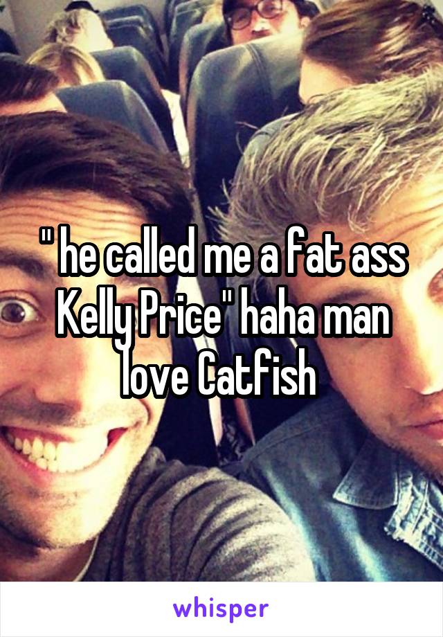 " he called me a fat ass Kelly Price" haha man love Catfish 