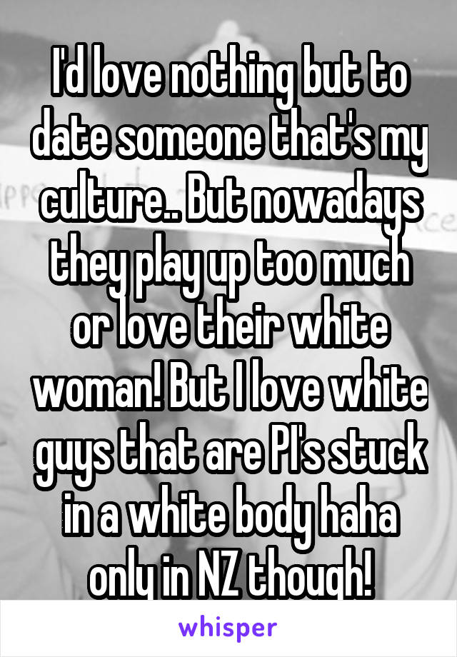 I'd love nothing but to date someone that's my culture.. But nowadays they play up too much or love their white woman! But I love white guys that are PI's stuck in a white body haha only in NZ though!