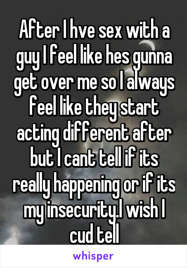 After I hve sex with a guy I feel like hes gunna get over me so I always feel like they start acting different after but I cant tell if its really happening or if its my insecurity.I wish I cud tell