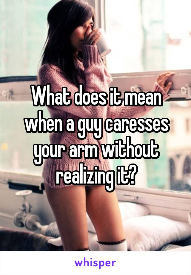 What does it mean when a guy caresses your arm without realizing it?