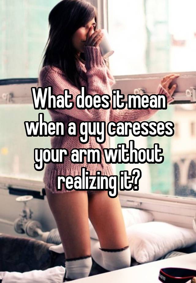 what-does-it-mean-when-a-guy-caresses-your-arm-without-realizing-it