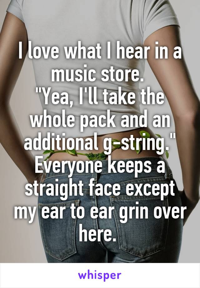 I love what I hear in a music store. 
"Yea, I'll take the whole pack and an additional g-string." Everyone keeps a straight face except my ear to ear grin over here. 