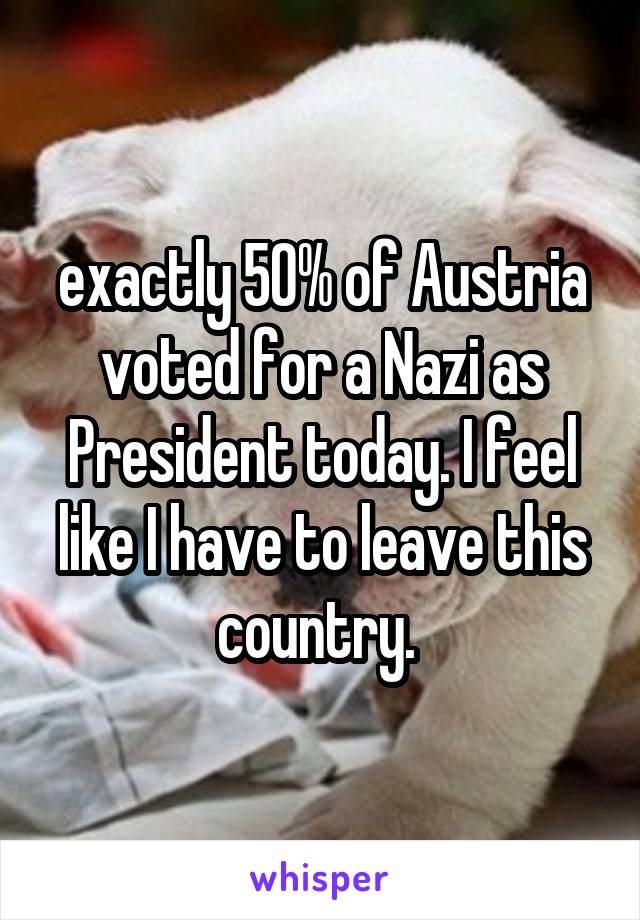 exactly 50% of Austria voted for a Nazi as President today. I feel like I have to leave this country. 