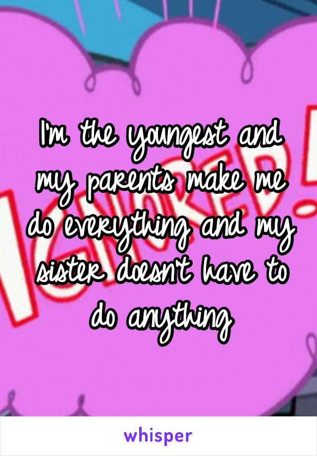 I'm the youngest and my parents make me do everything and my sister doesn't have to do anything