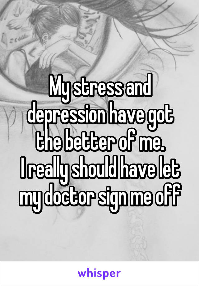 My stress and depression have got the better of me.
I really should have let my doctor sign me off