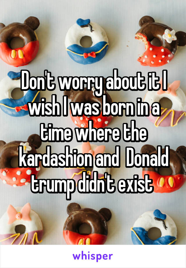 Don't worry about it I wish I was born in a time where the kardashion and  Donald trump didn't exist 