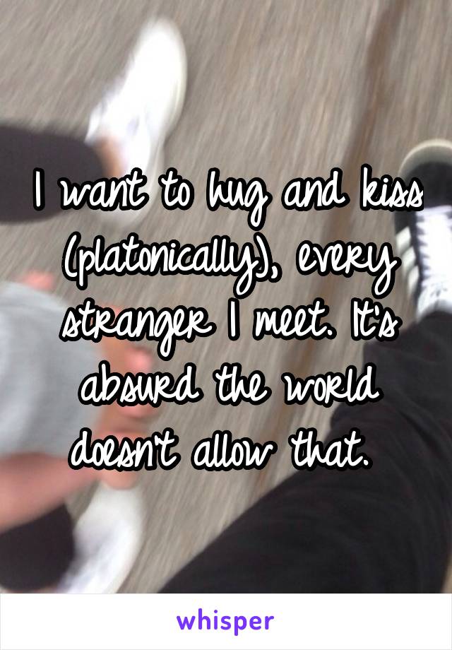 I want to hug and kiss (platonically), every stranger I meet. It's absurd the world doesn't allow that. 