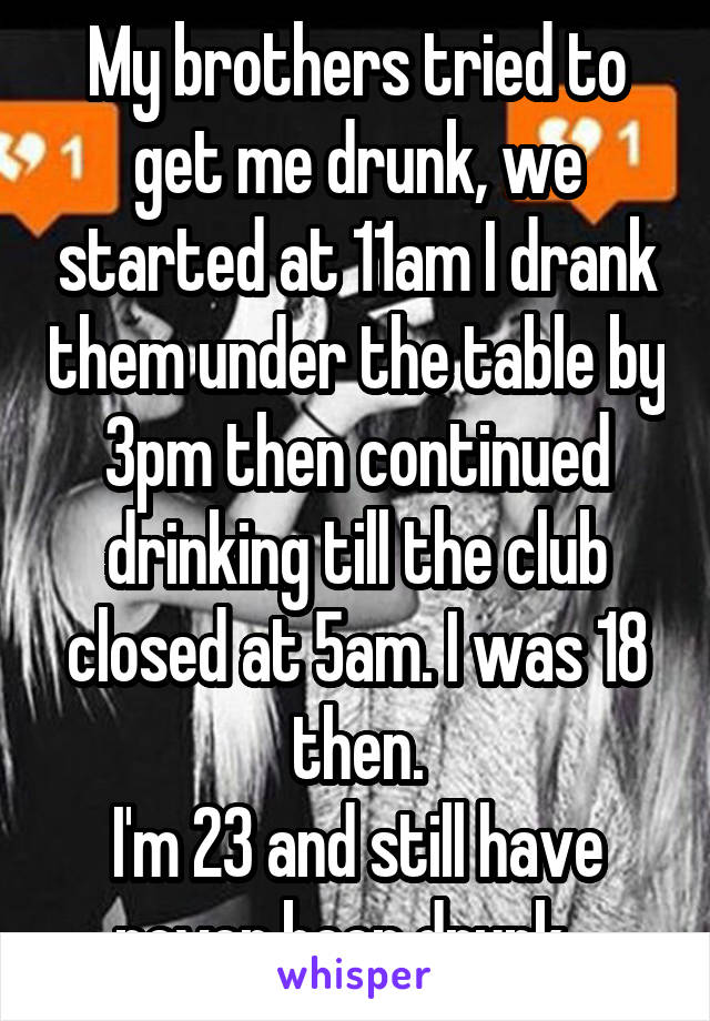 My brothers tried to get me drunk, we started at 11am I drank them under the table by 3pm then continued drinking till the club closed at 5am. I was 18 then.
I'm 23 and still have never been drunk...