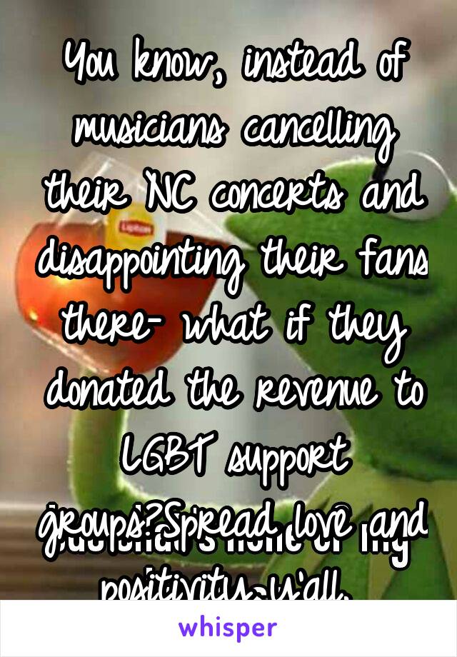 You know, instead of musicians cancelling their NC concerts and disappointing their fans there- what if they donated the revenue to LGBT support groups?Spread love and positivity y'all. 