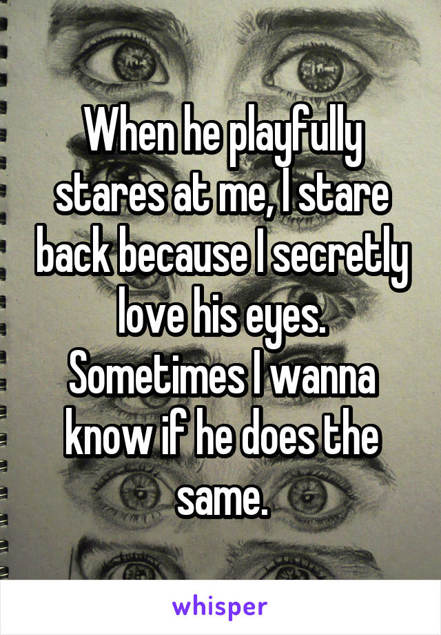 When he playfully stares at me, I stare back because I secretly love his eyes. Sometimes I wanna know if he does the same.