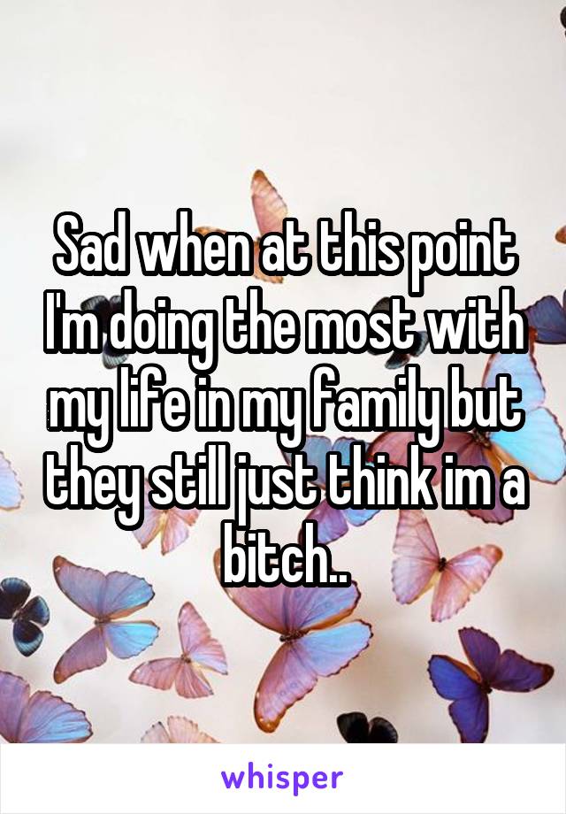 Sad when at this point I'm doing the most with my life in my family but they still just think im a bitch..