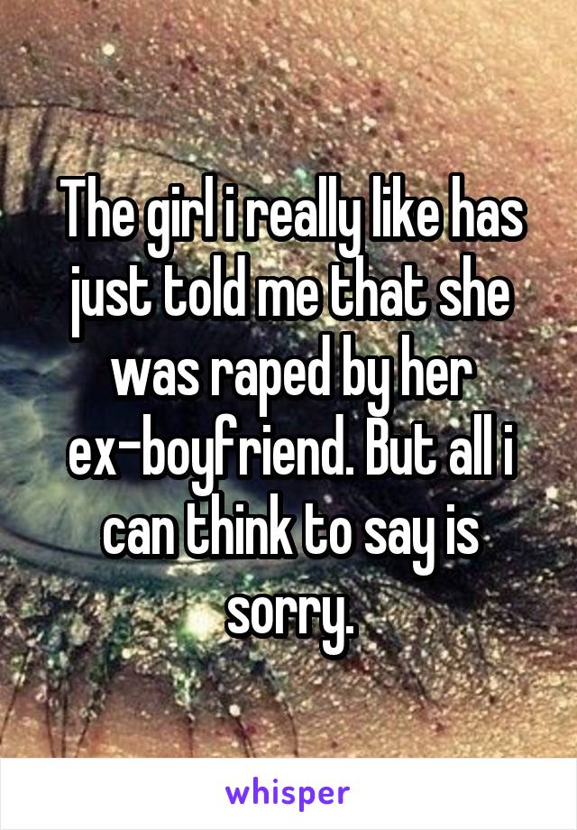 The girl i really like has just told me that she was raped by her ex-boyfriend. But all i can think to say is sorry.