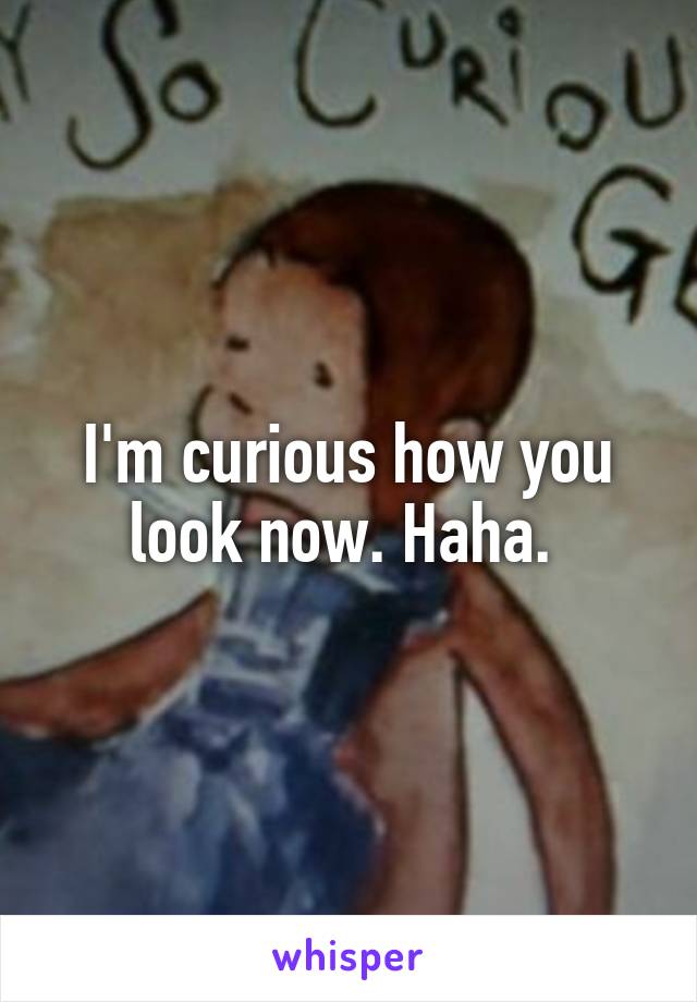 I'm curious how you look now. Haha. 