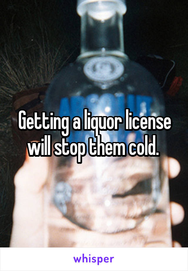 Getting a liquor license will stop them cold. 