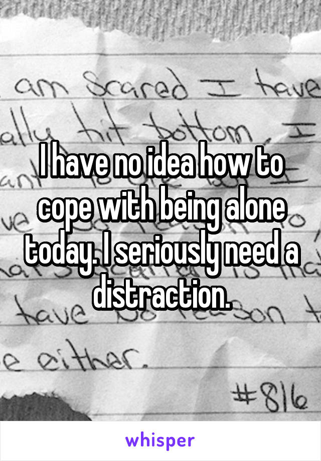 I have no idea how to cope with being alone today. I seriously need a distraction.