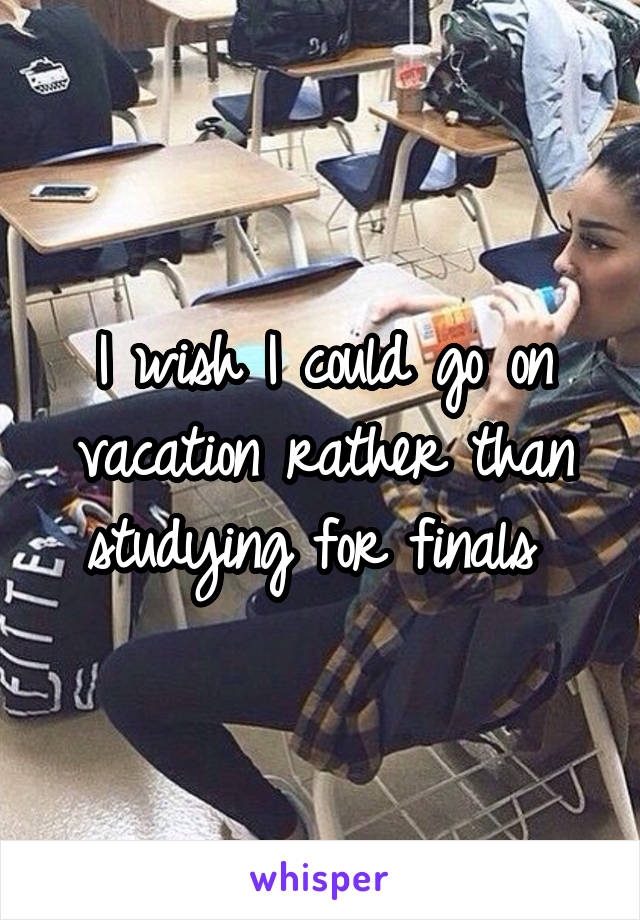 I wish I could go on vacation rather than studying for finals 