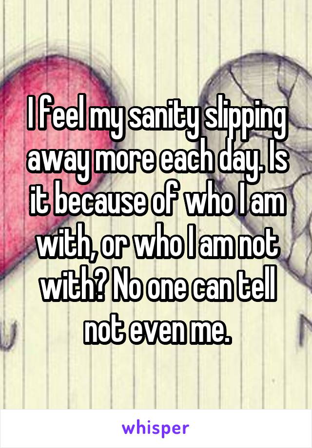 I feel my sanity slipping away more each day. Is it because of who I am with, or who I am not with? No one can tell not even me.