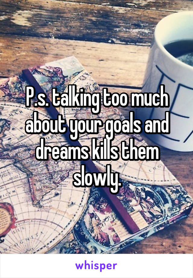 P.s. talking too much about your goals and dreams kills them slowly.