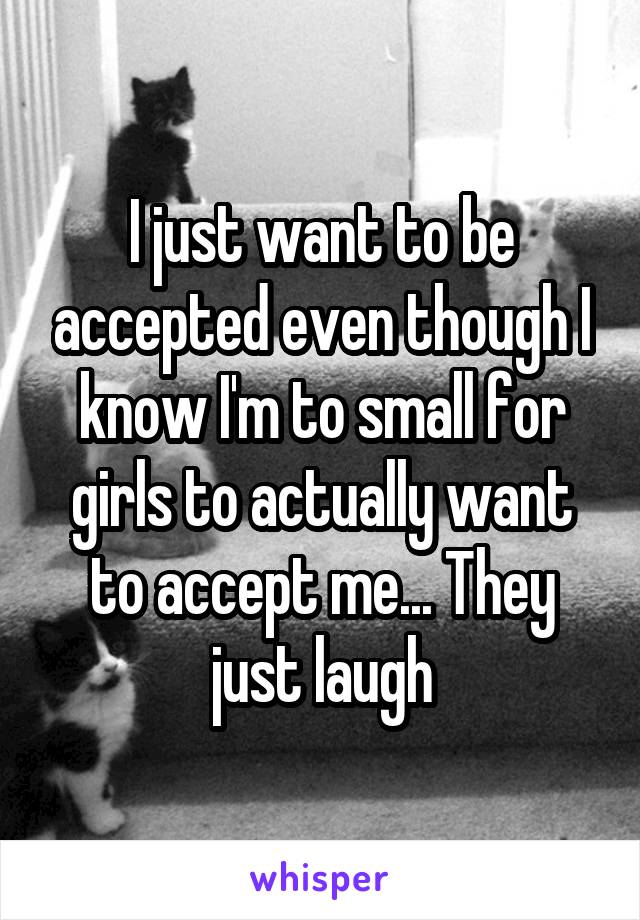 I just want to be accepted even though I know I'm to small for girls to actually want to accept me... They just laugh