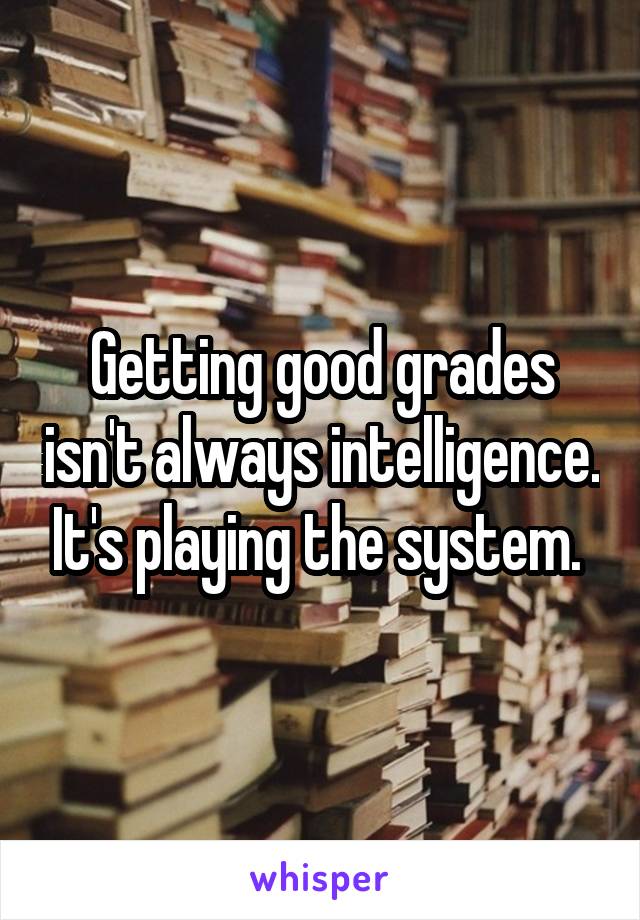 Getting good grades isn't always intelligence. It's playing the system. 