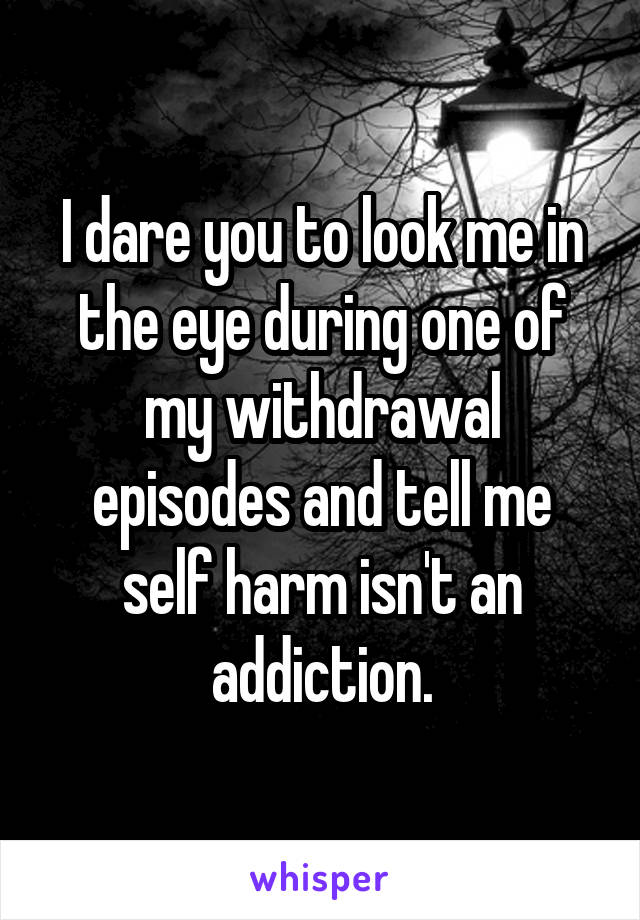 I dare you to look me in the eye during one of my withdrawal episodes and tell me self harm isn't an addiction.