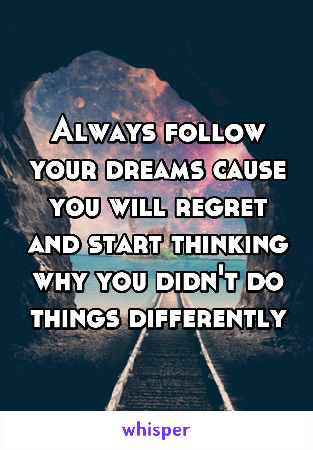 Always follow your dreams cause you will regret and start thinking why you didn't do things differently