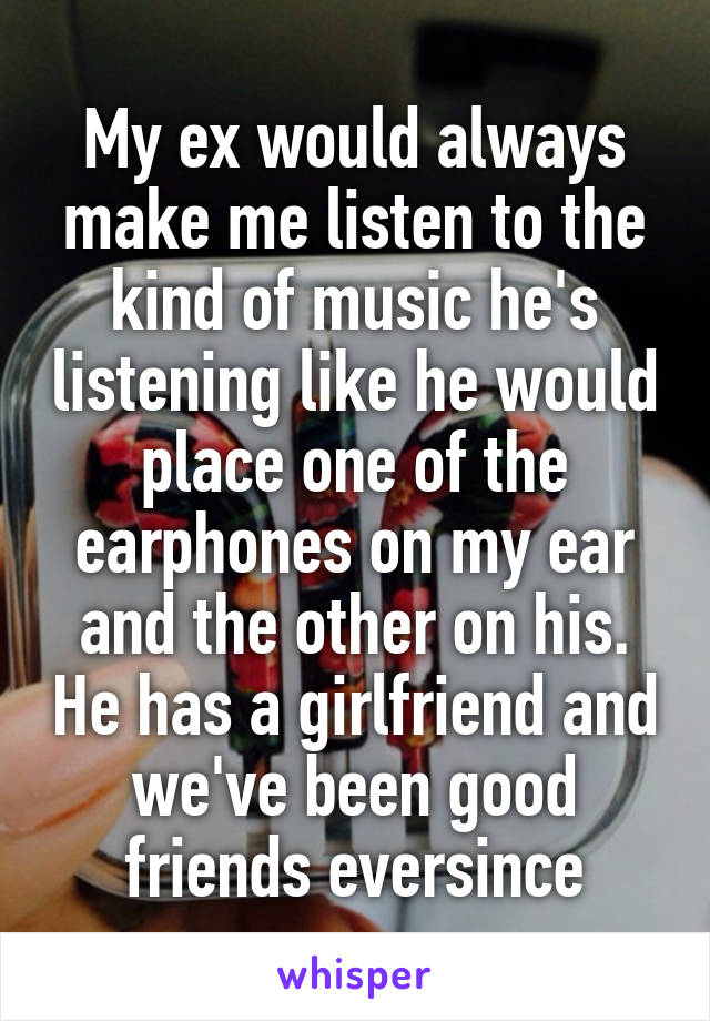 My ex would always make me listen to the kind of music he's listening like he would place one of the earphones on my ear and the other on his. He has a girlfriend and we've been good friends eversince