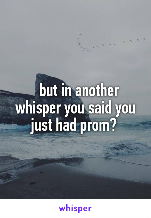   but in another whisper you said you just had prom? 