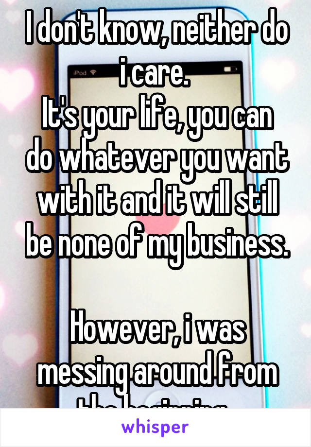 I don't know, neither do i care. 
It's your life, you can do whatever you want with it and it will still be none of my business.

However, i was messing around from the beginning. 