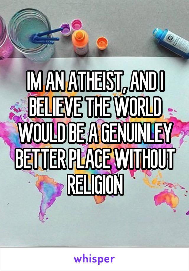 IM AN ATHEIST, AND I BELIEVE THE WORLD WOULD BE A GENUINLEY BETTER PLACE WITHOUT RELIGION